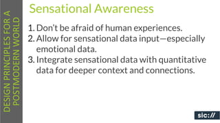 DESIGN	
  PRINCIPLES	
  FOR	
  A	
     Sensational Awareness
 POSTMODERN	
  WORLD
                                       1. Don’t be afraid of human experiences.
                                       2. Allow for sensational data input—especially
                                          emotional data.
                                       3. Integrate sensational data with quantitative
                                          data for deeper context and connections.
 