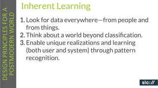 DESIGN	
  PRINCIPLES	
  FOR	
  A	
     Inherent Learning
 POSTMODERN	
  WORLD
                                       1. Look for data everywhere—from people and
                                          from things.
                                       2. Think about a world beyond classiﬁcation.
                                       3. Enable unique realizations and learning
                                          (both user and system) through pattern
                                          recognition.
 