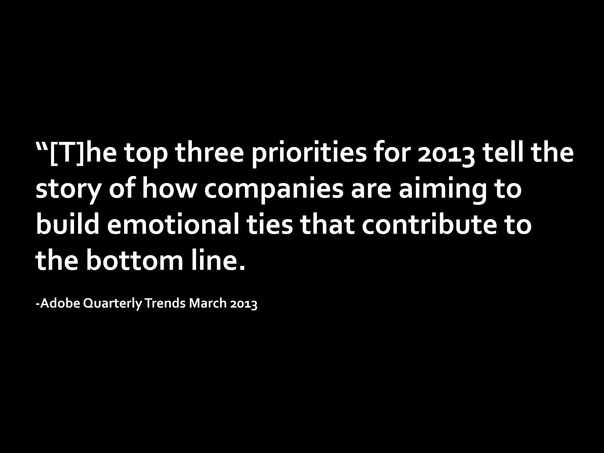 “[T]he	
  top	
  three	
  priorities	
  for	
  2013	
  tell	
  the	
  
story	
  of	
  how	
  companies	
  are	
  aiming	
  to	
  
build	
  emotional	
  ties	
  that	
  contribute	
  to	
  
the	
  bottom	
  line.	
  	
  
	
  
-­‐Adobe	
  Quarterly	
  Trends	
  March	
  2013	
  	
  

 