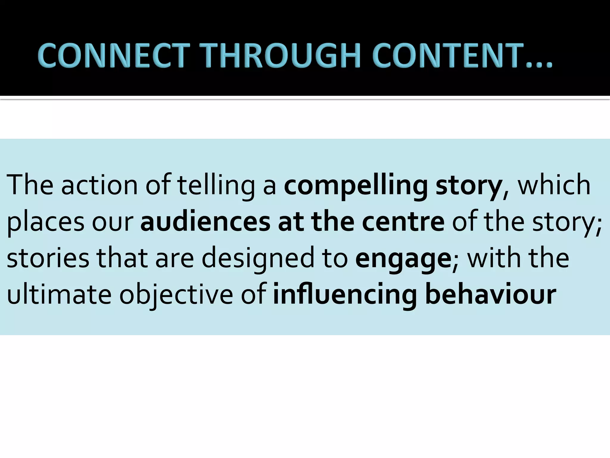 The	
  action	
  of	
  telling	
  a	
  compelling	
  story,	
  which	
  
	
  
places	
  our	
  audiences	
  at	
  the	
  centre	
  of	
  the	
  story;	
  
stories	
  that	
  are	
  designed	
  to	
  engage;	
  with	
  the	
  
ultimate	
  objective	
  of	
  inﬂuencing	
  behaviour	
  

 