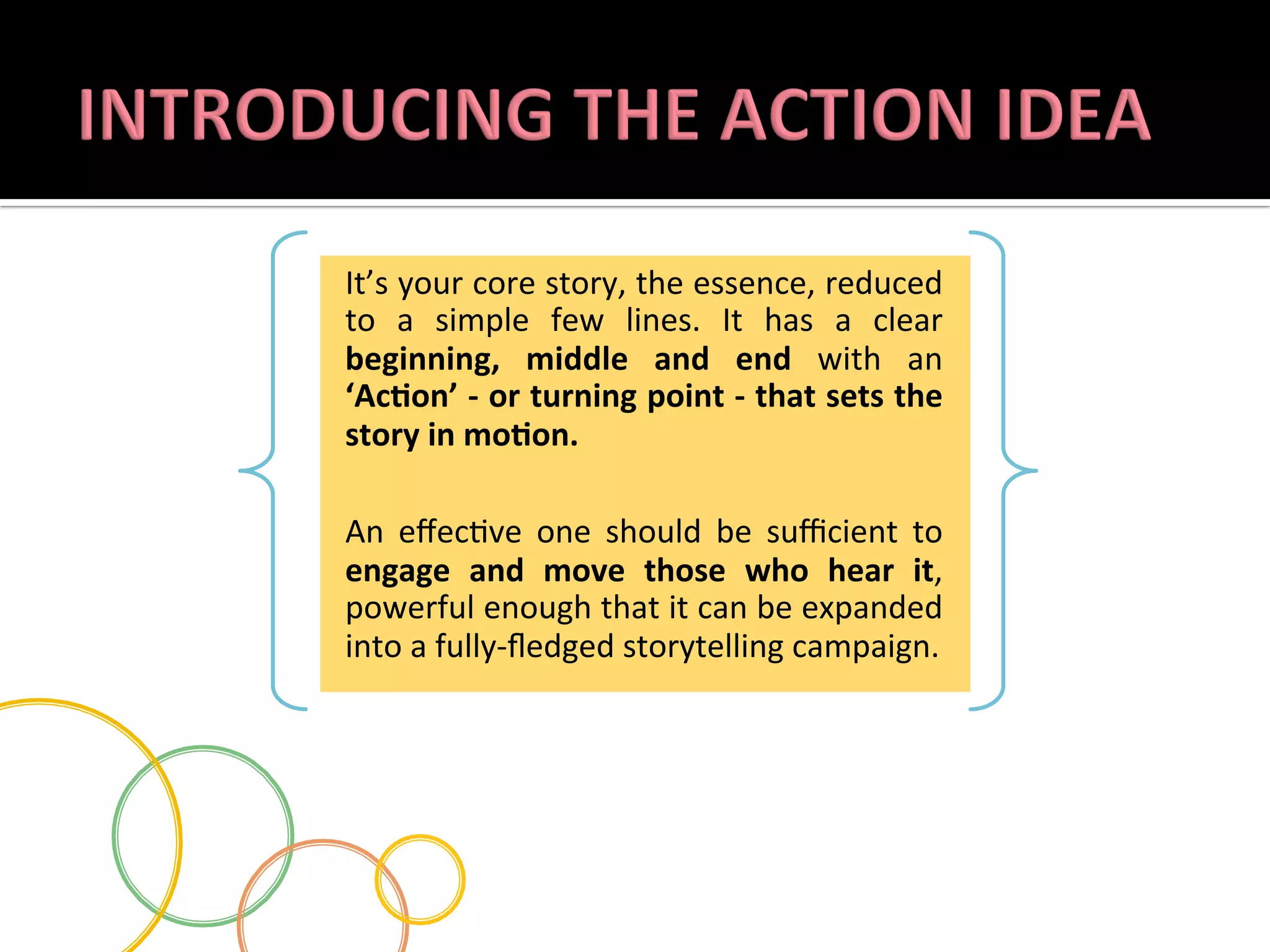 It’s	
   your	
   core	
   story,	
   the	
   essence,	
   reduced	
  
to	
   a	
   simple	
   few	
   lines.	
   It	
   has	
   a	
   clear	
  
beginning,	
   middle	
   and	
   end	
   with	
   an	
  
‘AcLon’	
  -­‐	
  or	
  turning	
  point	
  -­‐	
  that	
  sets	
  the	
  
story	
  in	
  moLon.	
  
	
  
An	
   eﬀec.ve	
   one	
   should	
   be	
   suﬃcient	
   to	
  
engage	
   and	
   move	
   those	
   who	
   hear	
   it,	
  
powerful	
  enough	
  that	
  it	
  can	
  be	
  expanded	
  
into	
  a	
  fully-­‐ﬂedged	
  storytelling	
  campaign.	
  	
  

 
