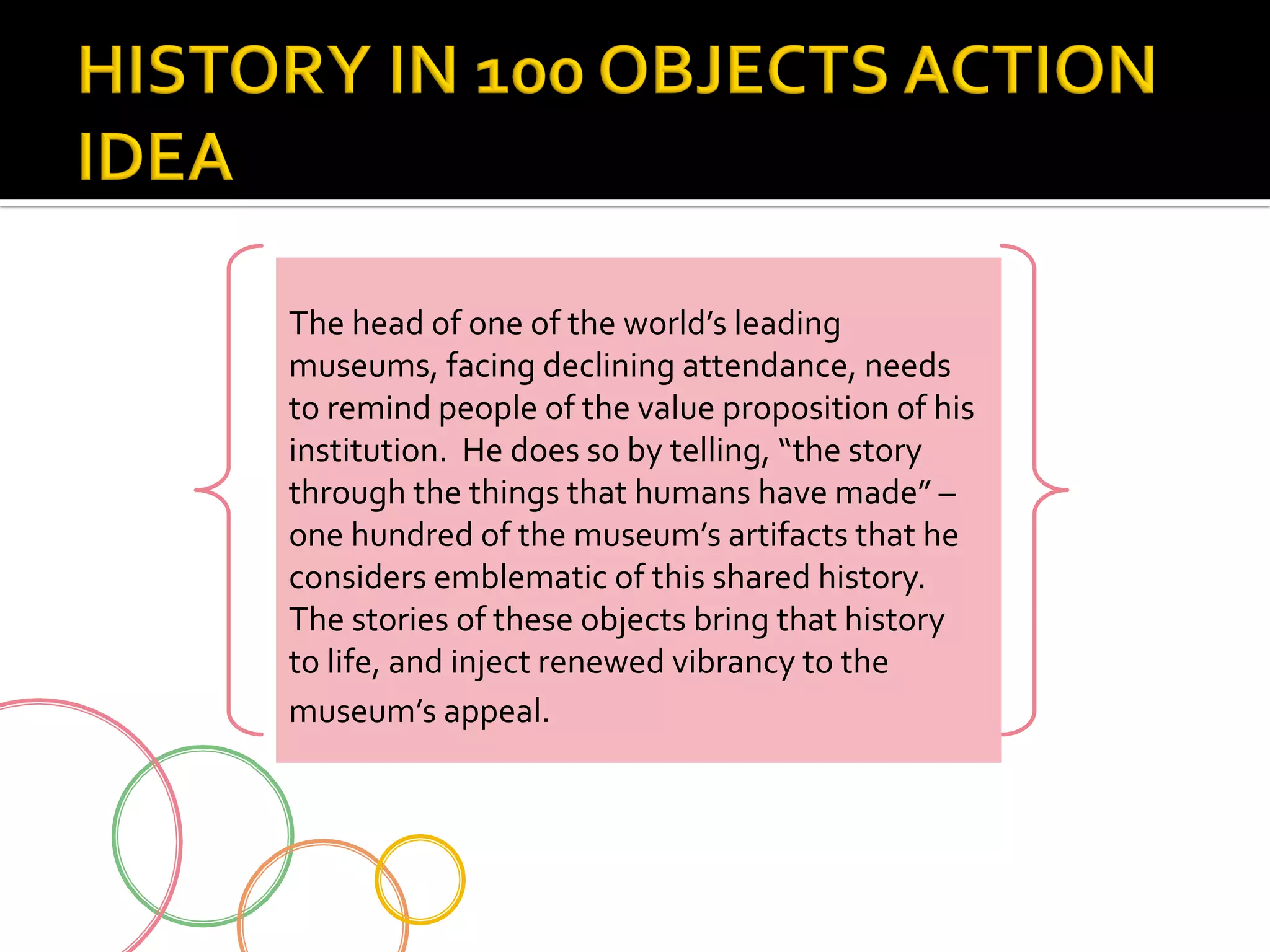 The	
  head	
  of	
  one	
  of	
  the	
  world’s	
  leading	
  
museums,	
  facing	
  declining	
  attendance,	
  needs	
  
to	
  remind	
  people	
  of	
  the	
  value	
  proposition	
  of	
  his	
  
institution.	
  	
  He	
  does	
  so	
  by	
  telling,	
  “the	
  story	
  
through	
  the	
  things	
  that	
  humans	
  have	
  made”	
  –	
  
one	
  hundred	
  of	
  the	
  museum’s	
  artifacts	
  that	
  he	
  
considers	
  emblematic	
  of	
  this	
  shared	
  history.	
  	
  
The	
  stories	
  of	
  these	
  objects	
  bring	
  that	
  history	
  
to	
  life,	
  and	
  inject	
  renewed	
  vibrancy	
  to	
  the	
  
museum’s	
  appeal.

 