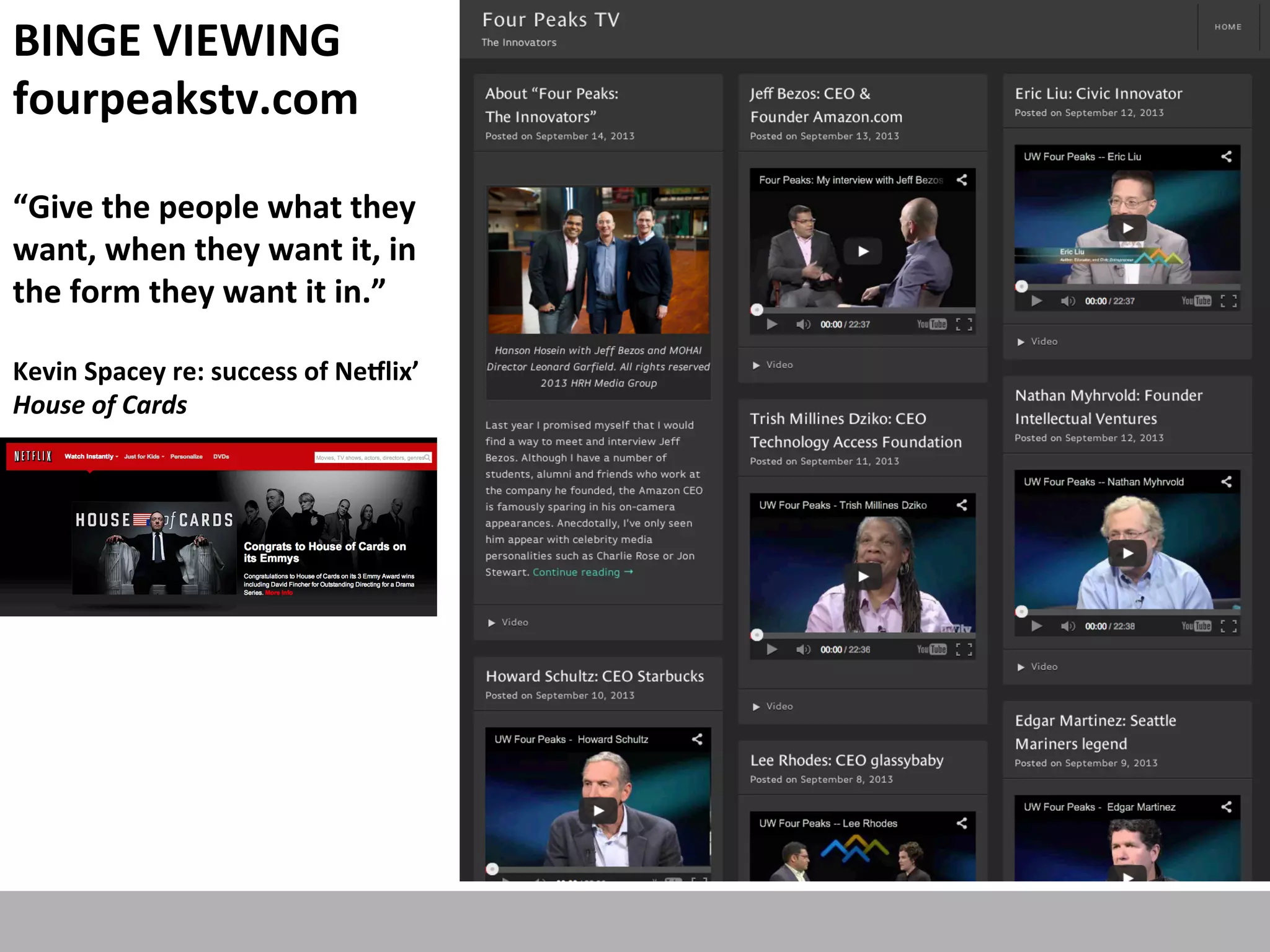 BINGE	
  VIEWING	
  
fourpeakstv.com	
  
	
  

“Give	
  the	
  people	
  what	
  they	
  
want,	
  when	
  they	
  want	
  it,	
  in	
  
the	
  form	
  they	
  want	
  it	
  in.”	
  	
  	
  
	
  

Kevin	
  Spacey	
  re:	
  success	
  of	
  Neglix’	
  
House	
  of	
  Cards	
  
	
  

 