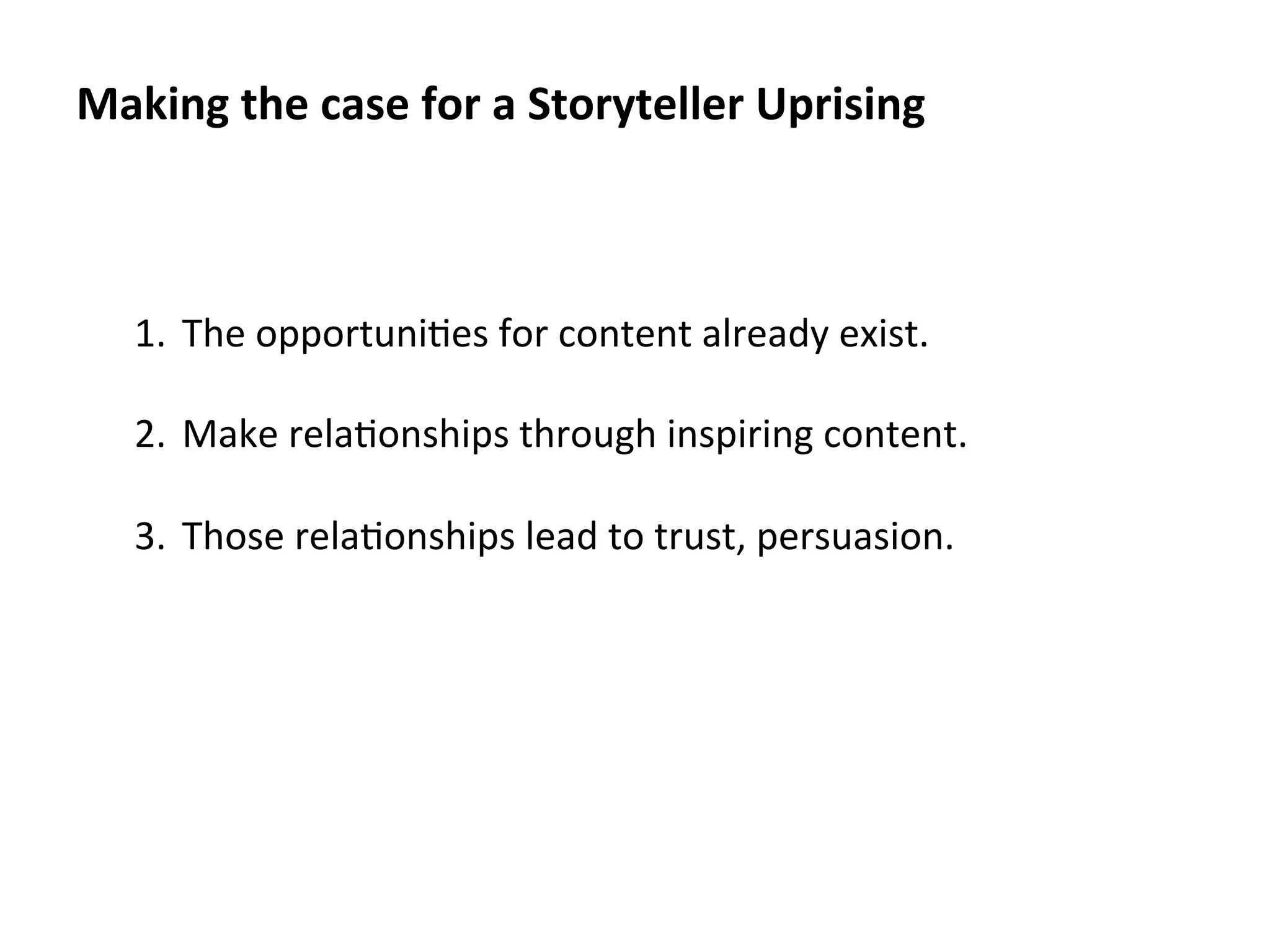 Making	
  the	
  case	
  for	
  a	
  Storyteller	
  Uprising	
  

1.  The	
  opportuni.es	
  for	
  content	
  already	
  exist.	
  
2.  Make	
  rela.onships	
  through	
  inspiring	
  content.	
  
3.  Those	
  rela.onships	
  lead	
  to	
  trust,	
  persuasion.	
  

 