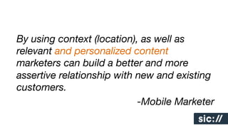 By using context (location), as well as
relevant and personalized content
marketers can build a better and more
assertive relationship with new and existing
customers. 
-Mobile Marketer

 