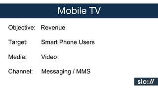 Mobile TV
Objective: Revenue
Target:

Smart Phone Users

Media:

Video

Channel:

Messaging / MMS

 