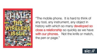 “The mobile phone. It is hard to think of
any tool, any instrument, any object in
history with which so many developed so
close a relationship so quickly as we have
with our phones. Not the knife or match,
the pen or page.”!
!
!
!
!
!

 