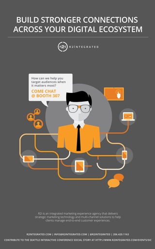 10 
BUILD STRONGER CONNECTIONS 
ACROSS YOUR DIGITAL ECOSYSTEM 
How can we help you 
target audiences when 
it matters most? 
COME CHAT 
@ BOOTH 307 
R2i is an integrated marketing experience agency that delivers 
strategic marketing technology and multi-channel solutions to help 
clients manage end-to-end customer experiences. 
R2INTEGRATED.COM | INFO@R2INTEGRATED.COM | @R2INTEGRATED | 206.420.1163 
CONTRIBUTE TO THE SEATTLE INTERACTIVE CONFERENCE SOCIAL STORY AT HTTP://WWW.R2INTEGRATED.COM/EVENTS/SIC 
 