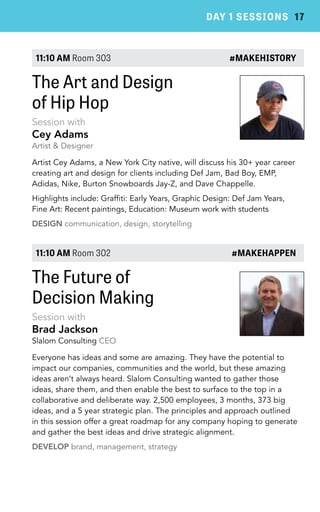 DAY 1 SESSIONS 17 
11:10 AM Room 303 #MAKEHISTORY 
The Art and Design 
of Hip Hop 
Session with 
Cey Adams 
Artist & Designer 
Artist Cey Adams, a New York City native, will discuss his 30+ year career 
creating art and design for clients including Def Jam, Bad Boy, EMP, 
Adidas, Nike, Burton Snowboards Jay-Z, and Dave Chappelle. 
Highlights include: Graffiti: Early Years, Graphic Design: Def Jam Years, 
Fine Art: Recent paintings, Education: Museum work with students 
DESIGN communication, design, storytelling 
11:10 AM Room 302 #MAKEHAPPEN 
The Future of 
Decision Making 
Session with 
Brad Jackson 
Slalom Consulting CEO 
Everyone has ideas and some are amazing. They have the potential to 
impact our companies, communities and the world, but these amazing 
ideas aren’t always heard. Slalom Consulting wanted to gather those 
ideas, share them, and then enable the best to surface to the top in a 
collaborative and deliberate way. 2,500 employees, 3 months, 373 big 
ideas, and a 5 year strategic plan. The principles and approach outlined 
in this session offer a great roadmap for any company hoping to generate 
and gather the best ideas and drive strategic alignment. 
DEVELOP brand, management, strategy 
 