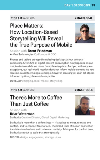 DAY 1 SESSIONS 19 
11:10 AM Room 205 #MAKELOCAL 
Place Matters: 
How Location-Based 
Storytelling Will Reveal 
the True Purpose of Mobile 
Session with Brent Friedman 
Artifact Technologies Co-Founder & CCO 
Phones and tablets are rapidly replacing desktops as our personal 
computers. Over 20% of digital content consumption now happens on our 
mobile devices while we move from place to place. And yet, with very few 
exceptions, our real-world location does not inform mobile content. As new 
location-based technologies emerge, however, creators will soon tell stories 
informed by time, place and user profile. 
DEVELOP emerging, local, mobile, storytelling 
11:10 AM Room 202 #MAKETOOLS 
There’s More to Coffee 
Than Just Coffee 
Session with 
Briar Waterman 
Starbucks Creative Director, Global Digital Marketing 
Starbucks is more than a coffee shop — it’s a place to meet, to make eye 
contact, and to connect face to face. The brand truth of human connection 
translates to a fan love and customer creativity. Tvhis year, for the first time, 
Starbucks set out to scale that story globally. 
DIGITAL design, engagement, strategy, ui, ux 
 