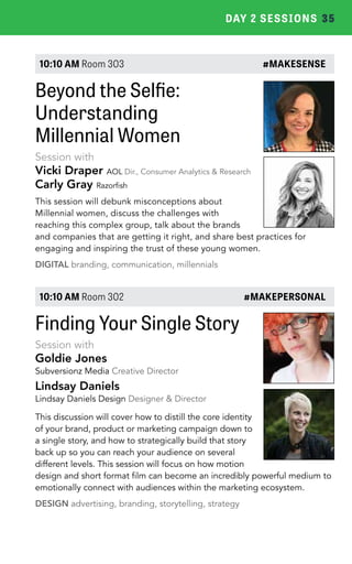 DAY 2 SESSIONS 35 
10:10 AM Room 303 #MAKESENSE 
Beyond the Selfie: 
Understanding 
Millennial Women 
Session with 
Vicki Draper AOL Dir., Consumer Analytics & Research 
Carly Gray Razorfish 
This session will debunk misconceptions about 
Millennial women, discuss the challenges with 
reaching this complex group, talk about the brands 
and companies that are getting it right, and share best practices for 
engaging and inspiring the trust of these young women. 
DIGITAL branding, communication, millennials 
10:10 AM Room 302 #MAKEPERSONAL 
Finding Your Single Story 
Session with 
Goldie Jones 
Subversionz Media Creative Director 
Lindsay Daniels 
Lindsay Daniels Design Designer & Director 
This discussion will cover how to distill the core identity 
of your brand, product or marketing campaign down to 
a single story, and how to strategically build that story 
back up so you can reach your audience on several 
different levels. This session will focus on how motion 
design and short format film can become an incredibly powerful medium to 
emotionally connect with audiences within the marketing ecosystem. 
DESIGN advertising, branding, storytelling, strategy 
 