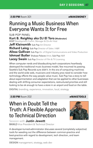DAY 2 SESSIONS 47 
2:30 PM Room 301 #MAKEMONEY 
Running a Music Business When 
Everyone Wants It for Free 
SUB POP PANEL 
Kurt B. Reighley aka DJ El Toro [Moderator] 
KEXP Development Comm. Manager & On-Air Host 
Jeff Kleinsmith Sub Pop Art Director 
Richard Laing Sub Pop Director of Sales / A&R 
Alissa Gallivan Sub Pop Dir. of Digital Communcations and Video Production 
Ishmael Butler Shabazz Palaces Artist, Sub Pop A&R 
Lacey Swain Sub Pop Director of Film & TV Licensing 
When computer nerds and bloodsucking tech corporations heartlessly 
destroyed the traditional music business model, few mourned its passing. 
Seattle’s Sub Pop Records sure didn’t. In the era of computing machines 
and the world wide web, musicians and industry pros need to consider how 
technology effects the way people value music. Sub Pop has a story to tell 
about experimentation and adaptation that can be applied to other businesses 
dealing with shifting consumer expectations, restructured priorities and still 
looking to be ok enough to have a store in an airport and food on the table. 
DIGITAL branding, experience, innovation, local, strategy 
2:30 PM Room 202 #MAKETOOLS 
When in Doubt Tell the 
Truth: A Flexible Approach 
to Technical Direction 
Session with Justin Jewett 
BKWLD Vice President & Technical Director 
A developer-turned-administrator discusses several (completely subjective) 
tools for weeding out the difference between common-practice and 
best-practice with regard to development, tech direction, and team 
management. 
DESIGN management, strategy, web dev 
 