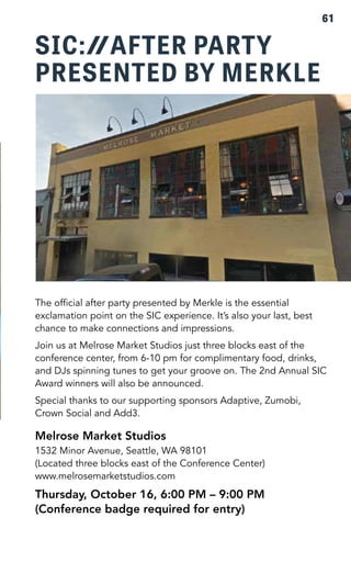 SIC: AFTER PARTY 
PRESENTED BY MERKLE 
61 
The official after party presented by Merkle is the essential 
exclamation point on the SIC experience. It’s also your last, best 
chance to make connections and impressions. 
Join us at Melrose Market Studios just three blocks east of the 
conference center, from 6-10 pm for complimentary food, drinks, 
and DJs spinning tunes to get your groove on. The 2nd Annual SIC 
Award winners will also be announced. 
Special thanks to our supporting sponsors Adaptive, Zumobi, 
Crown Social and Add3. 
Melrose Market Studios 
1532 Minor Avenue, Seattle, WA 98101 
(Located three blocks east of the Conference Center) 
www.melrosemarketstudios.com 
Thursday, October 16, 6:00 PM – 9:00 PM 
(Conference badge required for entry) 
 