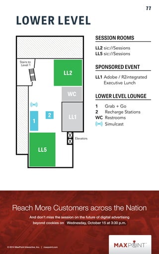 LOWER LEVEL 
SESSION ROOMS 
LL2 sic://Sessions 
LL5 sic://Sessions 
SPONSORED EVENT 
LL1 Adobe / R2integrated 
Executive Lunch 
LOWER LEVEL LOUNGE 
1 Grab + Go 
2 Recharge Stations 
WC Restrooms 
Simulcast 
LL2 
WC 
2 LL1 
1 
LL5 
Elevators 
Stairs to 
Level 1 
77 
 