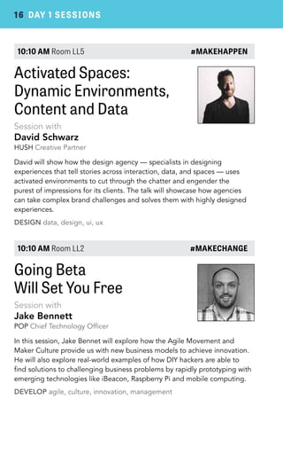 16 DAY 1 SESSIONS 
10:10 AM Room LL5 #MAKEHAPPEN 
Activated Spaces: 
Dynamic Environments, 
Content and Data 
Session with 
David Schwarz 
HUSH Creative Partner 
David will show how the design agency — specialists in designing 
experiences that tell stories across interaction, data, and spaces — uses 
activated environments to cut through the chatter and engender the 
purest of impressions for its clients. The talk will showcase how agencies 
can take complex brand challenges and solves them with highly designed 
experiences. 
DESIGN data, design, ui, ux 
10:10 AM Room LL2 #MAKECHANGE 
Going Beta 
Will Set You Free 
Session with 
Jake Bennett 
POP Chief Technology Officer 
In this session, Jake Bennet will explore how the Agile Movement and 
Maker Culture provide us with new business models to achieve innovation. 
He will also explore real-world examples of how DIY hackers are able to 
find solutions to challenging business problems by rapidly prototyping with 
emerging technologies like iBeacon, Raspberry Pi and mobile computing. 
DEVELOP agile, culture, innovation, management 
 