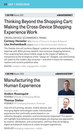 22 DAY 1 SESSIONS 
1:30 PM Room 301 #MAKEMONEY 
Thinking Beyond the Shopping Cart: 
Making the Cross-Device Shopping 
Experience Work 
CROSS-DEVICE ECOMMERCE PANEL 
Cortney Henseler AOL Director of Consumer Analytics & Research 
Lisa Archambault Zappos Head of Demand Generation Marketing 
This fireside chat will combine Zappos’ customer service and merchandising 
expertise with AOL’s primary research into consumer shopping behavior. 
From surprising facts about mobile usage to the impact of tablets on 
transactions to the emergence of the “always on” shopper, Lisa and Cortney 
will examine the modern day consumer – and what it means for marketers, 
retailers and content publishers alike. 
DIGITAL analytics, data, engagement, mobile 
1:30 PM Room 204 #MAKEHISTORY 
Manufacturing the 
Human Experience 
Session with 
Anders Rosenquist 
POSSIBLE Director of Emerging Media 
Thomas Stelter 
POSSIBLE VP, Emerging Solutions, Americas 
How will 3-D printing, sensors, mobile devices, and 
emerging digital technologies create individualized 
experiences that continually evolve based on our 
collective thoughts, emotions, and environmental responses? This session 
will highlight how behaviors and technologies are shaping new approaches 
to creation, distribution, and consumption, and how they are bridging 
digital and physical mediums to create emergent experiences. 
DEVELOP emerging, experience, mobile 
 