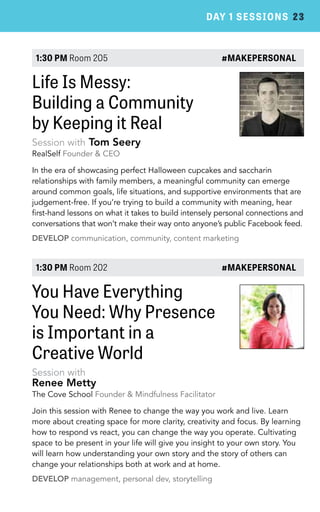 DAY 1 SESSIONS 23 
1:30 PM Room 205 #MAKEPERSONAL 
Life Is Messy: 
Building a Community 
by Keeping it Real 
Session with Tom Seery 
RealSelf Founder & CEO 
In the era of showcasing perfect Halloween cupcakes and saccharin 
relationships with family members, a meaningful community can emerge 
around common goals, life situations, and supportive environments that are 
judgement-free. If you’re trying to build a community with meaning, hear 
first-hand lessons on what it takes to build intensely personal connections and 
conversations that won’t make their way onto anyone’s public Facebook feed. 
DEVELOP communication, community, content marketing 
1:30 PM Room 202 #MAKEPERSONAL 
You Have Everything 
You Need: Why Presence 
is Important in a 
Creative World 
Session with 
Renee Metty 
The Cove School Founder & Mindfulness Facilitator 
Join this session with Renee to change the way you work and live. Learn 
more about creating space for more clarity, creativity and focus. By learning 
how to respond vs react, you can change the way you operate. Cultivating 
space to be present in your life will give you insight to your own story. You 
will learn how understanding your own story and the story of others can 
change your relationships both at work and at home. 
DEVELOP management, personal dev, storytelling 
 
