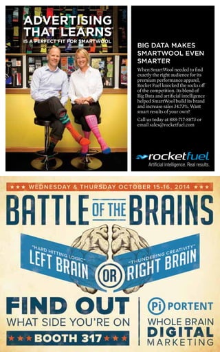 4 
BIG DATA MAKES 
SMARTWOOL EVEN 
SMARTER 
When SmartWool needed to find 
exactly the right audience for its 
premium performance apparel, 
Rocket Fuel knocked the socks off 
of the competition. Its blend of 
Big Data and artificial intelligence 
helped SmartWool build its brand 
and increase sales 34.73%. Want 
smart results of your own? 
Call us today at 888-717-8873 or 
email sales@rocketfuel.com 
ADVERTISING 
THAT LEARNS® 
IS A PERFECT FIT FOR SMARTWOOL 
 