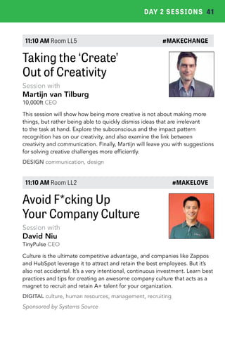 DAY 2 SESSIONS 41 
11:10 AM Room LL5 #MAKECHANGE 
Taking the ‘Create’ 
Out of Creativity 
Session with 
Martijn van Tilburg 
10,000ft CEO 
This session will show how being more creative is not about making more 
things, but rather being able to quickly dismiss ideas that are irrelevant 
to the task at hand. Explore the subconscious and the impact pattern 
recognition has on our creativity, and also examine the link between 
creativity and communication. Finally, Martijn will leave you with suggestions 
for solving creative challenges more efficiently. 
DESIGN communication, design 
11:10 AM Room LL2 #MAKELOVE 
Avoid F*cking Up 
Your Company Culture 
Session with 
David Niu 
TinyPulse CEO 
Culture is the ultimate competitive advantage, and companies like Zappos 
and HubSpot leverage it to attract and retain the best employees. But it’s 
also not accidental. It’s a very intentional, continuous investment. Learn best 
practices and tips for creating an awesome company culture that acts as a 
magnet to recruit and retain A+ talent for your organization. 
DIGITAL culture, human resources, management, recruiting 
Sponsored by Systems Source 
 
