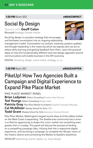 42 DAY 2 SESSIONS 
1:30 PM Room 303 #MAKEIMPACT 
Social By Design 
Session with Geoff Colon 
Microsoft Strategic Growth Hacker 
Social by design is a product strategy that encourages 
and facilitates conversation into an ongoing relationship 
management model. Conversation via content, creativity, product updates 
and thought leadership is the means by which we express who we are to 
others while learning and getting feedback from them. Learn the practical 
steps on how this fundamentally different and new design approach around 
communications will enable business in the DIY economy. 
DIGITAL branding, design, social media, strategy, ui, ux 
1:30 PM Room 301 #MAKEHAPPEN 
PikeUp! How Two Agencies Built a 
Campaign and Digital Experience to 
Expand Pike Place Market 
PIKE PLACE MARKET PANEL 
Brian Ladyman Slalom Consulting Practice Area Director 
Ted Youngs Slalom Consulting Design Lead 
Patricia Gray Pike Place Market Foundation Capital Campaign Manager 
Cal McAllister Wexley School for Girls CEO 
Todd Grant Wexley School for Girls Executive Creative Director 
Pike Place Market, Washington’s largest tourist draw and the oldest market 
on the West Coast is expanding. The Seattle-area community has a once-in- 
a lifetime opportunity to shape this iconic market into something even 
greater than it is today. This panel will discuss the process of landing 
on a compelling campaign idea, infusing that into a responsive digital 
experience, and launching a campaign to complete the 40-year vision of 
the historic district and connecting the Market to Seattle’s waterfront. 
DEVELOP advertising, brand, digital, ux, visual design 
 
