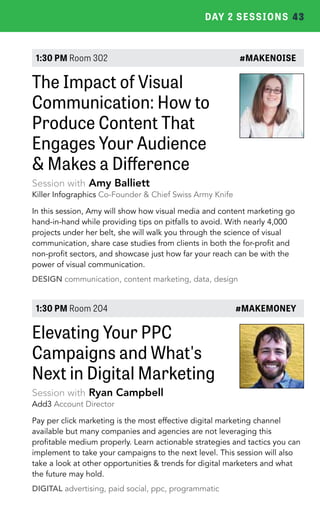 DAY 2 SESSIONS 43 
1:30 PM Room 302 #MAKENOISE 
The Impact of Visual 
Communication: How to 
Produce Content That 
Engages Your Audience 
& Makes a Difference 
Session with Amy Balliett 
Killer Infographics Co-Founder & Chief Swiss Army Knife 
In this session, Amy will show how visual media and content marketing go 
hand-in-hand while providing tips on pitfalls to avoid. With nearly 4,000 
projects under her belt, she will walk you through the science of visual 
communication, share case studies from clients in both the for-profit and 
non-profit sectors, and showcase just how far your reach can be with the 
power of visual communication. 
DESIGN communication, content marketing, data, design 
1:30 PM Room 204 #MAKEMONEY 
Elevating Your PPC 
Campaigns and What's 
Next in Digital Marketing 
Session with Ryan Campbell 
Add3 Account Director 
Pay per click marketing is the most effective digital marketing channel 
available but many companies and agencies are not leveraging this 
profitable medium properly. Learn actionable strategies and tactics you can 
implement to take your campaigns to the next level. This session will also 
take a look at other opportunities & trends for digital marketers and what 
the future may hold. 
DIGITAL advertising, paid social, ppc, programmatic 
 