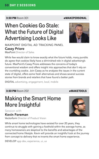 50 DAY 2 SESSIONS 
3:30 PM Room 301 #MAKEPERSONAL 
When Cookies Go Stale: 
What the Future of Digital 
Advertising Looks Like 
MAXPOINT DIGITAL AD TRACKING PANEL 
Casey Priore 
MaxPoint Director of Sales 
While few would claim to know exactly what the future holds, many pundits 
do agree that cookies likely have a diminished role in digital advertising’s 
future. MaxPoint’s Casey Priore addresses the concerns of today’s 
conventional wisdom and offers insight into approaches that don’t rely on 
the crumbling cookie. Join Casey as he analyzes the issues in the current 
state of digital, offers some fresh alternatives and shows several success 
stories from brands and retailers that have found a better path. 
DIGITAL advertising, engagement, local, mobile 
3:30 PM Room 202 #MAKETOOLS 
Making the Smart Home 
More Insightful 
Session with 
Kevin Foreman 
Vectorform Director of Product Vision 
While smart home technologies have existed for over 20 years, they 
continue to struggle with gaining a foothold within the average home, as 
many homeowners are skeptical to the benefits and advantages of the 
connected home lifestyle. Kevin will provide an insightful look at the journey 
from concept to delivery that re-invents the smart home experience. 
DEVELOP app dev, experience, ui, ux 
 