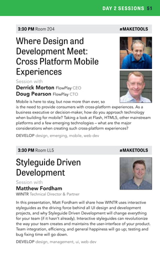DAY 2 SESSIONS 51 
3:30 PM Room 204 #MAKETOOLS 
Where Design and 
Development Meet: 
Cross Platform Mobile 
Experiences 
Session with 
Derrick Morton FlowPlay CEO 
Doug Pearson FlowPlay CTO 
Mobile is here to stay, but now more than ever, so 
is the need to provide consumers with cross-platform experiences. As a 
business executive or decision-maker, how do you approach technology 
when building for mobile? Taking a look at Flash, HTML5, other mainstream 
platforms and a few emerging technologies – what are the major 
considerations when creating such cross-platform experiences? 
DEVELOP design, emerging, mobile, web dev 
3:30 PM Room LL5 #MAKETOOLS 
Styleguide Driven 
Development 
Session with 
Matthew Fordham 
WINTR Technical Director & Partner 
In this presentation, Matt Fordham will share how WINTR uses interactive 
styleguides as the driving force behind all UI design and development 
projects, and why Styleguide Driven Development will change everything 
for your team (if it hasn’t already). Interactive styleguides can revolutionize 
the way your team creates and maintains the user-interface of your product. 
Team integration, efficiency, and general happiness will go up; testing and 
bug fixing time will go down. 
DEVELOP design, management, ui, web dev 
 