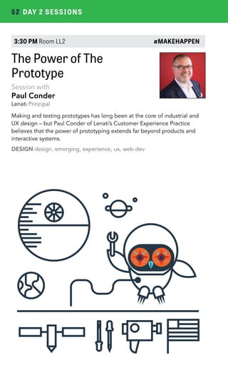 52 DAY 2 SESSIONS 
3:30 PM Room LL2 #MAKEHAPPEN 
The Power of The 
Prototype 
Session with 
Paul Conder 
Lenati Principal 
Making and testing prototypes has long been at the core of industrial and 
UX design – but Paul Conder of Lenati’s Customer Experience Practice 
believes that the power of prototyping extends far beyond products and 
interactive systems. 
DESIGN design, emerging, experience, ux, web dev 
 