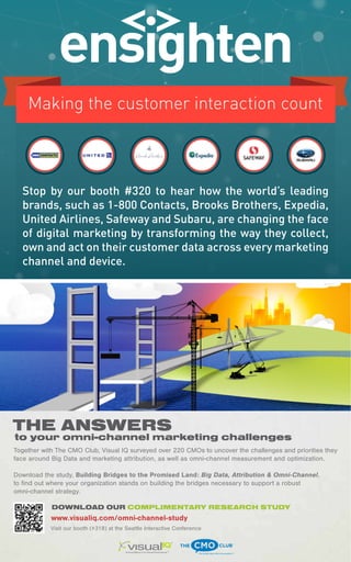 54 
Stop by our booth #320 to hear how the world’s leading 
brands, such as 1-800 Contacts, Brooks Brothers, Expedia, 
United Airlines, Safeway and Subaru, are changing the face 
of digital marketing by transforming the way they collect, 
own and act on their customer data across every marketing 
channel and device. 
THE ANSWERS 
to your omni-channel marketing challenges 
Together with The CMO Club, Visual IQ surveyed over 220 CMOs to uncover the challenges and priorities they 
face around Big Data and marketing attribution, as well as omni-channel measurement and optimization. 
Download the study, Building Bridges to the Promised Land: Big Data, Attribution & Omni-Channel, 
to find out where your organization stands on building the bridges necessary to support a robust 
omni-channel strategy. 
DOWNLOAD OUR COMPLIMENTARY RESEARCH STUDY 
www.visualiq.com/omni-channel-study 
bust omni- Visit our booth (#318) at the Seattle Interactive Conference 
 