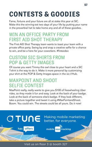 57 
CONTESTS & GOODIES 
Fame, fortune and your future are all at stake this year at SIC. 
Make this the winning-est two days of your life by putting your name 
in the proverbial hat to take home any and all of these goodies. 
WIN AN OFFICE PARTY FROM 
FIRST AID SHOT THERAPY 
The First AID Shot Therapy team wants to toast your team with a 
private office party. Swing by and snap a creative selfie for a chance 
to win, and be a hero for your coworkers. #firstaidsic 
CUSTOM SIC SHIRTS FROM 
POP & GETTY IMAGES 
Of course you want Timmy the owl close to your heart and a SIC 
T-shirt is the way to do it. Make it more personal by customizing 
your shirt at the POP & Getty Images space in the sic://Hub. 
MAXPOINT AND SHOOT 
SELFIE CONTEST 
MaxPoint really, really wants to give you $100 of freewheeling Uber 
rides, so they made it fun and easy. Look at the back of your badge. 
Look at the back of someone else’s badge. If they look different, 
take a picture together and tweet it using #MaxPointandShoot. 
Boom. You could win. The streets could be all yours. Do it now! 
 