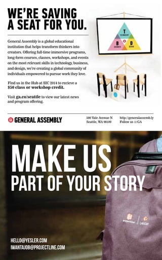 WE’RE 66 
http://generalassemb.hk@generalassemb.Hong Kong Ivy Ball Ad.indd 1 Make us 
part of your story 
hello@yesler.com 
iwantajob@projectline.com 
A SEAT FOR YOU. 
General Assembly is a global educational institution that helps thinkers into creators. Offering full-time immersive programs, courses, classes, workshops, and events on the most relevant technology, business, and design, we’re creating a global community individuals empowered to pursue work they love. 
8/F, 33 Des Voeux Road 
Central, Hong Kong 
SAVING 
A SEAT FOR YOU. 
General Assembly is a global educational 
institution that helps transform thinkers into 
creators. Offering full-time immersive programs, 
long-form courses, classes, workshops, and events 
on the most relevant skills in technology, business, 
and design, we’re creating a global community of 
individuals empowered to pursue work they love. 
Find us in the Hub at SIC 2014 to recieve a 
$50 class or workshop credit. 
Visit ga.co/seattle to view our latest news 
and program offering. 
500 Yale Avenue N 
Seattle, WA 98109 
http://generalassemb.ly 
Follow us @GA 
 