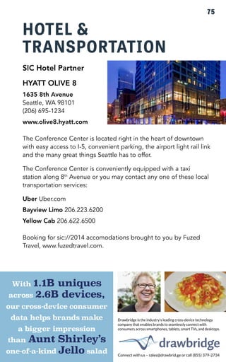 HOTEL & 
TRANSPORTATION 
SIC Hotel Partner 
HYATT OLIVE 8 
1635 8th Avenue 
Seattle, WA 98101 
(206) 695-1234 
www.olive8.hyatt.com 
The Conference Center is located right in the heart of downtown 
with easy access to I-5, convenient parking, the airport light rail link 
and the many great things Seattle has to offer. 
The Conference Center is conveniently equipped with a taxi 
station along 8th Avenue or you may contact any one of these local 
transportation services: 
Uber Uber.com 
Bayview Limo 206.223.6200 
Yellow Cab 206.622.6500 
Booking for sic://2014 accomodations brought to you by Fuzed 
Travel, www.fuzedtravel.com. 
75 
SIC 2X5 AD.ai 1 9/18/14 10:31 AM 
 