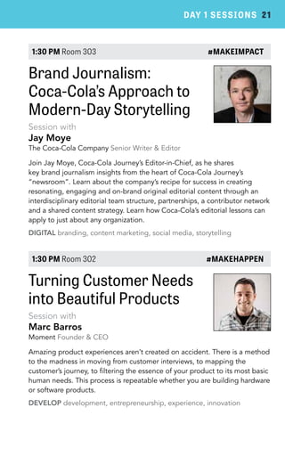 DAY 1 SESSIONS 21 
1:30 PM Room 303 #MAKEIMPACT 
Brand Journalism: 
Coca-Cola’s Approach to 
Modern-Day Storytelling 
Session with 
Jay Moye 
The Coca-Cola Company Senior Writer & Editor 
Join Jay Moye, Coca-Cola Journey’s Editor-in-Chief, as he shares 
key brand journalism insights from the heart of Coca-Cola Journey’s 
“newsroom”. Learn about the company’s recipe for success in creating 
resonating, engaging and on-brand original editorial content through an 
interdisciplinary editorial team structure, partnerships, a contributor network 
and a shared content strategy. Learn how Coca-Cola’s editorial lessons can 
apply to just about any organization. 
DIGITAL branding, content marketing, social media, storytelling 
1:30 PM Room 302 #MAKEHAPPEN 
Turning Customer Needs 
into Beautiful Products 
Session with 
Marc Barros 
Moment Founder & CEO 
Amazing product experiences aren’t created on accident. There is a method 
to the madness in moving from customer interviews, to mapping the 
customer’s journey, to filtering the essence of your product to its most basic 
human needs. This process is repeatable whether you are building hardware 
or software products. 
DEVELOP development, entrepreneurship, experience, innovation 
 