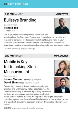 26 DAY 1 SESSIONS 
2:30 PM Room 302 #MAKEOVER 
Bullseye Branding 
Session with 
Richard Tait 
Galazo CEO 
Dial in your core consumer promise to win with key 
learnings from the front lines. Explore how brands have had to pivot and 
respond to consumer feedback and market realities, and hone in your 
consumer proposition to create a sharper positioning and competitive 
advantage, resulting in breakthrough branding and a stronger reason to buy. 
DESIGN branding, design, strategy 
2:30 PM Room 205 #MAKEMONEY 
Mobile is Key 
to Unlocking Store 
Measurement 
Session with 
Lauren Moores Dstillery VP, Analytics 
David Shim Placed Founder & CEO 
Connecting in-store activity to online campaigns is 
priceless and until recently, not an easy task even for 
the most tech-savvy businesses. By putting location in 
context, we can measure user interaction in physical 
stores and use data to measure the impact of how digital campaigns — 
both desktop and mobile — affect offline behavior. In this session, Lauren 
and David will discuss this approach and how it translated into significant 
results. 
DIGITAL advertising, brand, mobile, strategy 
 