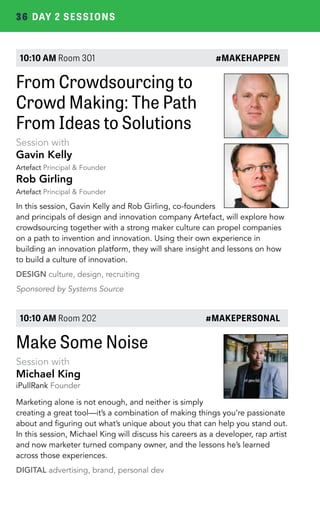36 DAY 2 SESSIONS 
10:10 AM Room 301 #MAKEHAPPEN 
From Crowdsourcing to 
Crowd Making: The Path 
From Ideas to Solutions 
Session with 
Gavin Kelly 
Artefact Principal & Founder 
Rob Girling 
Artefact Principal & Founder 
In this session, Gavin Kelly and Rob Girling, co-founders 
and principals of design and innovation company Artefact, will explore how 
crowdsourcing together with a strong maker culture can propel companies 
on a path to invention and innovation. Using their own experience in 
building an innovation platform, they will share insight and lessons on how 
to build a culture of innovation. 
DESIGN culture, design, recruiting 
Sponsored by Systems Source 
10:10 AM Room 202 #MAKEPERSONAL 
Make Some Noise 
Session with 
Michael King 
iPullRank Founder 
Marketing alone is not enough, and neither is simply 
creating a great tool—it’s a combination of making things you’re passionate 
about and figuring out what’s unique about you that can help you stand out. 
In this session, Michael King will discuss his careers as a developer, rap artist 
and now marketer turned company owner, and the lessons he’s learned 
across those experiences. 
DIGITAL advertising, brand, personal dev 
 