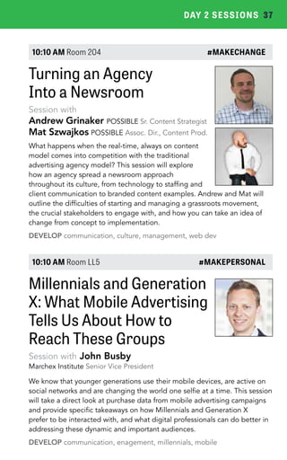 DAY 2 SESSIONS 37 
10:10 AM Room 204 #MAKECHANGE 
Turning an Agency 
Into a Newsroom 
Session with 
Andrew Grinaker POSSIBLE Sr. Content Strategist 
Mat Szwajkos POSSIBLE Assoc. Dir., Content Prod. 
What happens when the real-time, always on content 
model comes into competition with the traditional 
advertising agency model? This session will explore 
how an agency spread a newsroom approach 
throughout its culture, from technology to staffing and 
client communication to branded content examples. Andrew and Mat will 
outline the difficulties of starting and managing a grassroots movement, 
the crucial stakeholders to engage with, and how you can take an idea of 
change from concept to implementation. 
DEVELOP communication, culture, management, web dev 
10:10 AM Room LL5 #MAKEPERSONAL 
Millennials and Generation 
X: What Mobile Advertising 
Tells Us About How to 
Reach These Groups 
Session with John Busby 
Marchex Institute Senior Vice President 
We know that younger generations use their mobile devices, are active on 
social networks and are changing the world one selfie at a time. This session 
will take a direct look at purchase data from mobile advertising campaigns 
and provide specific takeaways on how Millennials and Generation X 
prefer to be interacted with, and what digital professionals can do better in 
addressing these dynamic and important audiences. 
DEVELOP communication, enagement, millennials, mobile 
 