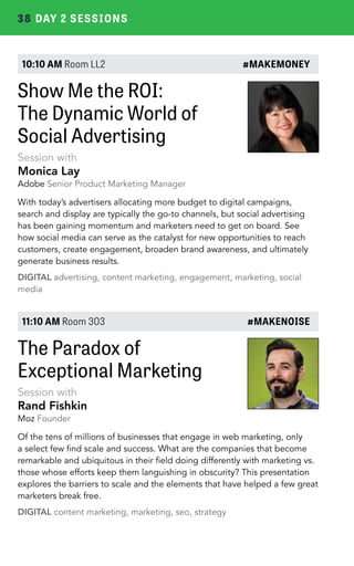 38 DAY 2 SESSIONS 
10:10 AM Room LL2 #MAKEMONEY 
Show Me the ROI: 
The Dynamic World of 
Social Advertising 
Session with 
Monica Lay 
Adobe Senior Product Marketing Manager 
With today’s advertisers allocating more budget to digital campaigns, 
search and display are typically the go-to channels, but social advertising 
has been gaining momentum and marketers need to get on board. See 
how social media can serve as the catalyst for new opportunities to reach 
customers, create engagement, broaden brand awareness, and ultimately 
generate business results. 
DIGITAL advertising, content marketing, engagement, marketing, social 
media 
11:10 AM Room 303 #MAKENOISE 
The Paradox of 
Exceptional Marketing 
Session with 
Rand Fishkin 
Moz Founder 
Of the tens of millions of businesses that engage in web marketing, only 
a select few find scale and success. What are the companies that become 
remarkable and ubiquitous in their field doing differently with marketing vs. 
those whose efforts keep them languishing in obscurity? This presentation 
explores the barriers to scale and the elements that have helped a few great 
marketers break free. 
DIGITAL content marketing, marketing, seo, strategy 
 