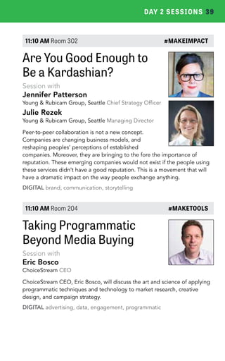 DAY 2 SESSIONS 39 
11:10 AM Room 302 #MAKEIMPACT 
Are You Good Enough to 
Be a Kardashian? 
Session with 
Jennifer Patterson 
Young & Rubicam Group, Seattle Chief Strategy Officer 
Julie Rezek 
Young & Rubicam Group, Seattle Managing Director 
Peer-to-peer collaboration is not a new concept. 
Companies are changing business models, and 
reshaping peoples’ perceptions of established 
companies. Moreover, they are bringing to the fore the importance of 
reputation. These emerging companies would not exist if the people using 
these services didn’t have a good reputation. This is a movement that will 
have a dramatic impact on the way people exchange anything. 
DIGITAL brand, communication, storytelling 
11:10 AM Room 204 #MAKETOOLS 
Taking Programmatic 
Beyond Media Buying 
Session with 
Eric Bosco 
ChoiceStream CEO 
ChoiceStream CEO, Eric Bosco, will discuss the art and science of applying 
programmatic techniques and technology to market research, creative 
design, and campaign strategy. 
DIGITAL advertising, data, engagement, programmatic 
 