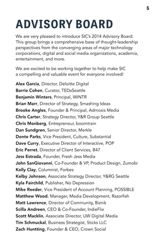ADVISORY BOARD 
We are very pleased to introduce SIC’s 2014 Advisory Board. 
This group brings a comprehensive base of thought-leadership 
perspectives from the converging areas of major technology 
corporations, digital and social media organizations, academia, 
entertainment, and more. 
We are excited to be working together to help make SIC 
a compelling and valuable event for everyone involved! 
Alex Garcia, Director, Deloitte Digital 
Barrie Cohen, Curator, TEDxSeattle 
Benjamin Winters, Principal, WINTR 
Brian Marr, Director of Strategy, Smashing Ideas 
Brooke Angles, Founder & Principal, Admosis Media 
Chris Carter, Strategy Director, Y&R Group Seattle 
Chris Monberg, Entrepreneur, boomtrain 
Dan Sundgren, Senior Director, Merkle 
Donte Parks, Vice President, Culture, Substantial 
Dave Curry, Executive Director of Interactive, POP 
Eric Perret, Director of Client Services, B47 
Jess Estrada, Founder, Fresh Jess Media 
John SanGiovanni, Co-Founder & VP, Product Design, Zumobi 
Kelly Clay, Columnist, Forbes 
Kelby Johnson, Associate Strategy Director, Y&RG Seattle 
Kyla Fairchild, Publisher, No Depression 
Mike Reeder, Vice President of Account Planning, POSSIBLE 
Matthew Wood, Manager, Media Development, Razorfish 
Matt Lawrence, Director of Community, Biznik 
Scilla Andreen, CEO & Co-Founder, IndieFlix 
Scott Macklin, Associate Director, UW Digital Media 
Tim Schmuckal, Business Strategist, Sticks LLC 
Zach Huntting, Founder & CEO, Crown Social 
5 
 