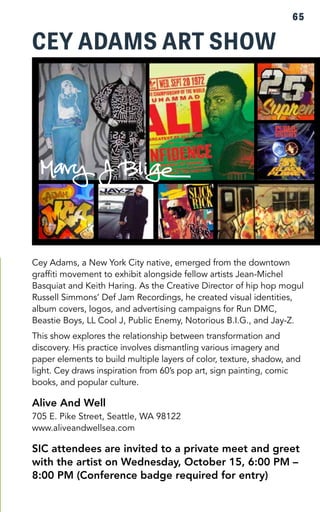 CEY ADAMS ART SHOW 
PHOTO 
65 
Cey Adams, a New York City native, emerged from the downtown 
graffiti movement to exhibit alongside fellow artists Jean-Michel 
Basquiat and Keith Haring. As the Creative Director of hip hop mogul 
Russell Simmons’ Def Jam Recordings, he created visual identities, 
album covers, logos, and advertising campaigns for Run DMC, 
Beastie Boys, LL Cool J, Public Enemy, Notorious B.I.G., and Jay-Z. 
This show explores the relationship between transformation and 
discovery. His practice involves dismantling various imagery and 
paper elements to build multiple layers of color, texture, shadow, and 
light. Cey draws inspiration from 60’s pop art, sign painting, comic 
books, and popular culture. 
Alive And Well 
705 E. Pike Street, Seattle, WA 98122 
www.aliveandwellsea.com 
SIC attendees are invited to a private meet and greet 
with the artist on Wednesday, October 15, 6:00 PM – 
8:00 PM (Conference badge required for entry) 
 