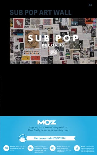 SUB POP ART WALL 
67 
Sub Pop Records is an independent record label based in Seattle, 
WA. With early releases by Nirvana, Mudhoney, Soundgarden, 
and TAD, the label is often associated with something called “the 
grunge movement.” Exploitation of this association has frequently 
proven financially fruitful. Later years saw album releases from artists 
such as: The Shins, Iron and Wine, The Postal Service, Band of 
Horses, David Cross, Flight of the Conchords, Fleet Foxes, Beach 
House, and The Head and the Heart. 
The Sub Pop wall installation allows viewers a glimpse behind the 
scenes of Sub Pop’s most iconic art and advertising. 
View the installation on Level 3 
 