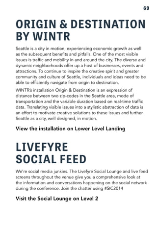69 
ORIGIN & DESTINATION 
BY WINTR 
Seattle is a city in motion, experiencing economic growth as well 
as the subsequent benefits and pitfalls. One of the most visible 
issues is traffic and mobility in and around the city. The diverse and 
dynamic neighborhoods offer up a host of businesses, events and 
attractions. To continue to inspire the creative spirit and greater 
community and culture of Seattle, individuals and ideas need to be 
able to efficiently navigate from origin to destination. 
WINTR’s installation Origin & Destination is an expression of 
distance between two zip-codes in the Seattle area, mode of 
transportation and the variable duration based on real-time traffic 
data. Translating visible issues into a stylistic abstraction of data is 
an effort to motivate creative solutions to these issues and further 
Seattle as a city, well designed, in motion. 
View the installation on Lower Level Landing 
LIVEFYRE 
SOCIAL FEED 
We’re social media junkies. The Livefyre Social Lounge and live feed 
screens throughout the venue give you a comprehensive look at 
the information and conversations happening on the social network 
during the conference. Join the chatter using #SIC2014 
Visit the Social Lounge on Level 2 
 