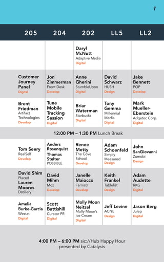 DAY 1 • WED 
205 204 202 LL5 LL2 
Daryl 
McNutt 
Adaptive Media 
Digital 
Customer 
Journey 
Panel 
Digital 
Jon 
Zimmerman 
Front Desk 
Develop 
Anne 
Gherini 
StumbleUpon 
Digital 
David 
Schwarz 
HUSH 
Design 
Jake 
Bennett 
POP 
Develop 
Brent 
Friedman 
Artifact 
Technologies 
Develop 
Tune 
Mobile 
Tracking 
Session 
Digital 
Briar 
Waterman 
Starbucks 
Digital 
Tony 
Gemma 
Millennial 
Media 
Digital 
Mark 
Mueller- 
Eberstein 
Adgetec Corp. 
Digital 
12:00 PM – 1:30 PM Lunch Break 
Tom Seery 
RealSelf 
Develop 
Anders 
Rosenquist 
Thomas 
Stelter 
POSSIBLE 
Renee 
Metty 
The Cove 
School 
Develop 
Adam 
Schoenfeld 
Simply 
Measured 
Design 
John 
SanGiovanni 
Zumobi 
Design 
David Shim 
Placed 
Lauren 
Moores 
Dstillery 
David 
Mihm 
Moz 
Develop 
Janelle 
Maiocco 
Farmstr 
Develop 
Keith 
Frankel 
Tablelist 
Design 
Adam 
Audette 
RKG 
Digital 
Amelia 
Burke-Garcia 
Westat 
Digital 
Scott 
Battishill 
Curator PR 
Digital 
Molly Moon 
Neitzel 
Molly Moon’s 
Ice Cream 
Digital 
Jeff Levine 
ACNE 
Design 
Jason Berg 
Julep 
Digital 
4:00 PM – 6:00 PM sic://Hub Happy Hour 
presented by Catalysis 
7 
 