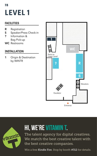 LEVEL 1 
FACILITIES 
R Registration 
S Speaker/Press Check-in 
? Information & 
Bag Pick-up 
WC Restrooms 
INSTALLATION 
1 Origin & Destination 
by WINTR 
Entrance 
Stairs to 
Lower Level 
Elevators 
? R 
S 
WC 
Escalator 
1 
78 
Hi, We’re Vitamin T. 
The talent agency for digital creatives. 
We match the best creative talent with 
the best creative companies. 
Win a free Kindle Fire. Stop by booth #312 for details. 
 