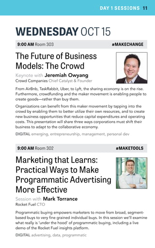 DAY 1 SESSIONS 11 
WEDNESDAY OCT 15 
9:00 AM Room 303 #MAKECHANGE 
The Future of Business 
Models: The Crowd 
Keynote with Jeremiah Owyang 
Crowd Companies Chief Catalyst & Founder 
From AirBnb, TaskRabbit, Uber, to Lyft, the sharing economy is on the rise. 
Furthermore, crowdfunding and the maker movement is enabling people to 
create goods—rather than buy them. 
Organizations can benefit from this maker movement by tapping into the 
crowd by enabling them to better utilize their own resources, and to create 
new business opportunities that reduce capital expenditures and operating 
costs. This presentation will share three ways corporations must shift their 
business to adapt to the collaborative economy. 
DIGITAL emerging, entrepreneurship, management, personal dev 
9:00 AM Room 302 #MAKETOOLS 
Marketing that Learns: 
Practical Ways to Make 
Programmatic Advertising 
More Effective 
Session with Mark Torrance 
Rocket Fuel CTO 
Programmatic buying empowers marketers to move from broad, segment-based 
buys to very fine grained individual buys. In this session we’ll examine 
what really is ‘under the hood’ of programmatic buying, including a live 
demo of the Rocket Fuel insights platform. 
DIGITAL advertising, data, programmatic 
 