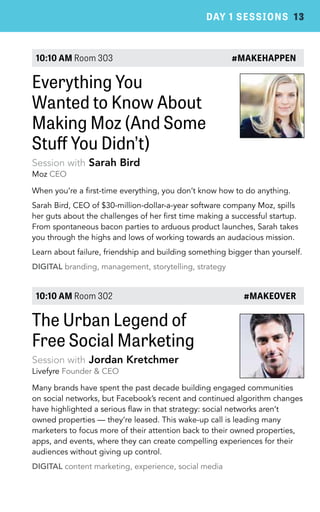 DAY 1 SESSIONS 13 
10:10 AM Room 303 #MAKEHAPPEN 
Everything You 
Wanted to Know About 
Making Moz (And Some 
Stuff You Didn’t) 
Session with Sarah Bird 
Moz CEO 
When you’re a first-time everything, you don’t know how to do anything. 
Sarah Bird, CEO of $30-million-dollar-a-year software company Moz, spills 
her guts about the challenges of her first time making a successful startup. 
From spontaneous bacon parties to arduous product launches, Sarah takes 
you through the highs and lows of working towards an audacious mission. 
Learn about failure, friendship and building something bigger than yourself. 
DIGITAL branding, management, storytelling, strategy 
10:10 AM Room 302 #MAKEOVER 
The Urban Legend of 
Free Social Marketing 
Session with Jordan Kretchmer 
Livefyre Founder & CEO 
Many brands have spent the past decade building engaged communities 
on social networks, but Facebook’s recent and continued algorithm changes 
have highlighted a serious flaw in that strategy: social networks aren’t 
owned properties — they’re leased. This wake-up call is leading many 
marketers to focus more of their attention back to their owned properties, 
apps, and events, where they can create compelling experiences for their 
audiences without giving up control. 
DIGITAL content marketing, experience, social media 
 