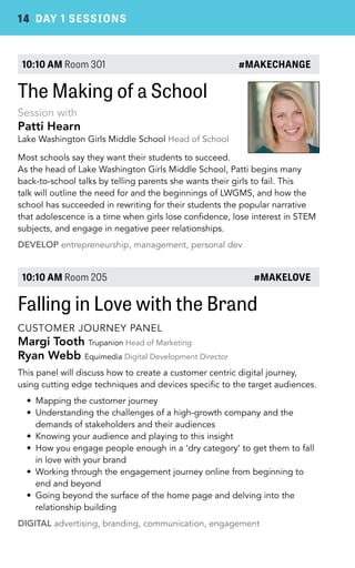 14 DAY 1 SESSIONS 
10:10 AM Room 301 #MAKECHANGE 
The Making of a School 
Session with 
Patti Hearn 
Lake Washington Girls Middle School Head of School 
Most schools say they want their students to succeed. 
As the head of Lake Washington Girls Middle School, Patti begins many 
back-to-school talks by telling parents she wants their girls to fail. This 
talk will outline the need for and the beginnings of LWGMS, and how the 
school has succeeded in rewriting for their students the popular narrative 
that adolescence is a time when girls lose confidence, lose interest in STEM 
subjects, and engage in negative peer relationships. 
DEVELOP entrepreneurship, management, personal dev 
10:10 AM Room 205 #MAKELOVE 
Falling in Love with the Brand 
CUSTOMER JOURNEY PANEL 
Margi Tooth Trupanion Head of Marketing 
Ryan Webb Equimedia Digital Development Director 
This panel will discuss how to create a customer centric digital journey, 
using cutting edge techniques and devices specific to the target audiences. 
• Mapping the customer journey 
• Understanding the challenges of a high-growth company and the 
demands of stakeholders and their audiences 
• Knowing your audience and playing to this insight 
• How you engage people enough in a ‘dry category’ to get them to fall 
in love with your brand 
• Working through the engagement journey online from beginning to 
end and beyond 
• Going beyond the surface of the home page and delving into the 
relationship building 
DIGITAL advertising, branding, communication, engagement 
 