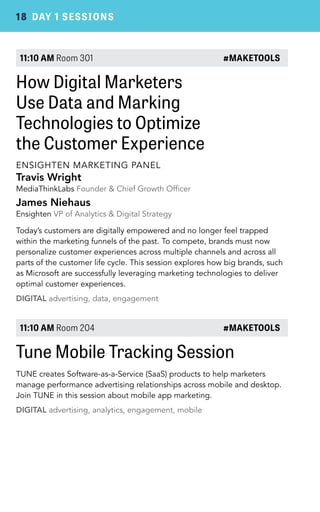 18 DAY 1 SESSIONS 
11:10 AM Room 301 #MAKETOOLS 
How Digital Marketers 
Use Data and Marking 
Technologies to Optimize 
the Customer Experience 
ENSIGHTEN MARKETING PANEL 
Travis Wright 
MediaThinkLabs Founder & Chief Growth Officer 
James Niehaus 
Ensighten VP of Analytics & Digital Strategy 
Today’s customers are digitally empowered and no longer feel trapped 
within the marketing funnels of the past. To compete, brands must now 
personalize customer experiences across multiple channels and across all 
parts of the customer life cycle. This session explores how big brands, such 
as Microsoft are successfully leveraging marketing technologies to deliver 
optimal customer experiences. 
DIGITAL advertising, data, engagement 
11:10 AM Room 204 #MAKETOOLS 
Tune Mobile Tracking Session 
TUNE creates Software-as-a-Service (SaaS) products to help marketers 
manage performance advertising relationships across mobile and desktop. 
Join TUNE in this session about mobile app marketing. 
DIGITAL advertising, analytics, engagement, mobile 
 