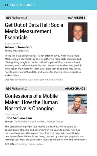 24 DAY 1 SESSIONS 
1:30 PM Room LL5 #MAKESENSE 
Get Out of Data Hell: Social 
Media Measurement 
Essentials 
Session with 
Adam Schoenfeld 
Simply Measured CEO 
In today’s data-driven world, it’s not often that you hear less is more. 
Marketers are specifically prone to gathering more data than needed, 
often getting caught up in the collection part of the process without 
knowing which information is the most important for their end goal. In 
this session marketers will learn what data they should be measuring, 
how to understand that data, and tactics for sharing those insights to 
stakeholders. 
DESIGN advertising, data, engagement, social media 
1:30 PM Room LL2 #MAKECHANGE 
Confessions of a Mobile 
Maker: How the Human 
Narrative is Changing 
Session with 
John SanGiovanni 
Zumobi Co-Founder & Vice President, Product Design 
This session will highlight four mobile trends that are impacting our 
consumption of media and advertising in the years to come. How has 
the rise of mobile video created new forms of branded content? What 
new types of mobile media are being created by the major players in the 
marketplace? How can your clients leverage mobile in new and novel ways? 
DESIGN advertising, mobile, video 
 