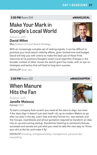 DAY 1 SESSIONS 27 
2:30 PM Room 204 #MAKELOCAL 
Make Your Mark in 
Google's Local World 
Session with 
David Mihm 
Moz Director of Local Search Strategy 
With an increasingly complex set of ranking signals, it can be difficult to 
prioritize your local search visibility efforts, given limited time and budget. 
David will help you with criteria to make the best use of these finite 
resources as he positions Google’s recent Local algorithm changes in the 
broader context of other moves the search giant has made, with an eye on 
strategies and tactics that will lead to long-term success. 
DEVELOP local, seo 
2:30 PM Room 202 #MAKEHAPPEN 
When Manure 
Hits the Fan 
Session with 
Janelle Maiocco 
Farmstr CEO 
To start a company from scratch you need all the stars to align, but even 
if the stars align it doesn’t just start itself—it’s up to modern Makers to go 
after our pies in the sky. Learn how and why Farmstr Inc. was started, and 
the hiccups, road-blocks and all-out gumption required to transform an idea 
into an up-and-coming startup. Sometimes listening to someone’s failures, 
successes and secrets are just what you need to take the next step to ’throw 
your shit at the fan and make it fly’. 
DEVELOP branding, entrepreneurship, management, personal dev, 
storytelling 
 